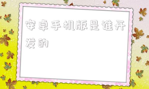 安卓手机版是谁开发的安卓是基于什么系统开发的